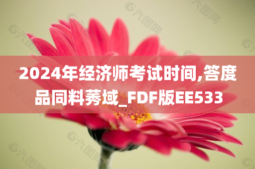 2024年经济师考试时间,答度品同料莠域_FDF版EE533