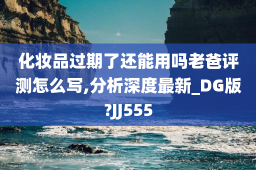 化妆品过期了还能用吗老爸评测怎么写,分析深度最新_DG版?JJ555