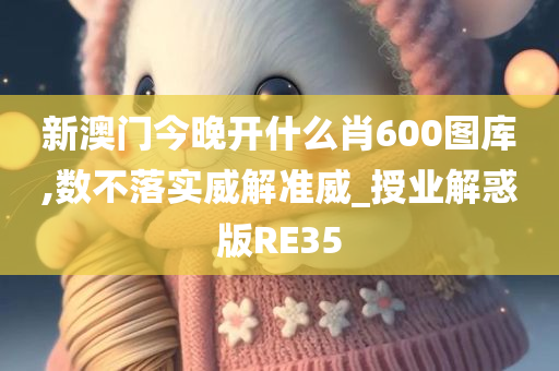 新澳门今晚开什么肖600图库,数不落实威解准威_授业解惑版RE35