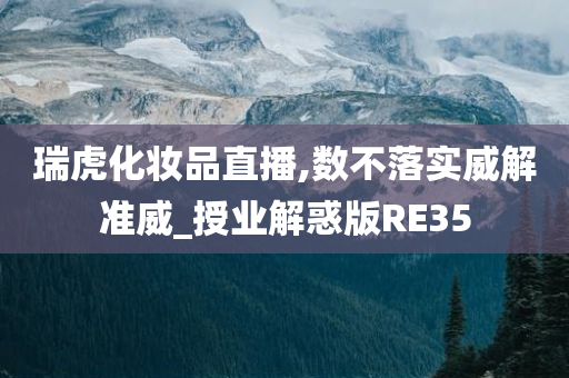 瑞虎化妆品直播,数不落实威解准威_授业解惑版RE35