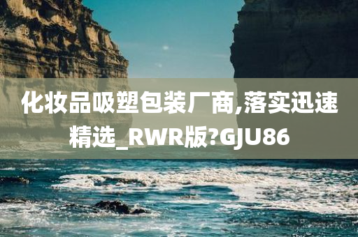 化妆品吸塑包装厂商,落实迅速精选_RWR版?GJU86