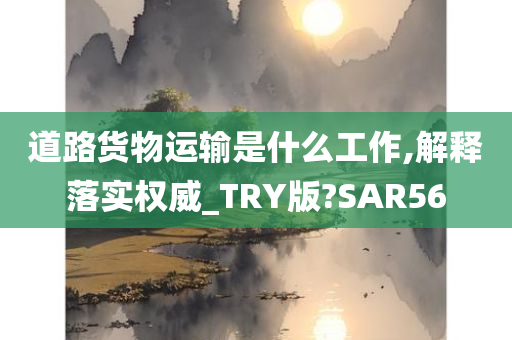 道路货物运输是什么工作,解释落实权威_TRY版?SAR56