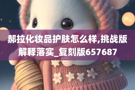 郝拉化妆品护肤怎么样,挑战版解释落实_复刻版657687