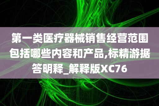 第一类医疗器械销售经营范围包括哪些内容和产品,标精游据答明释_解释版XC76