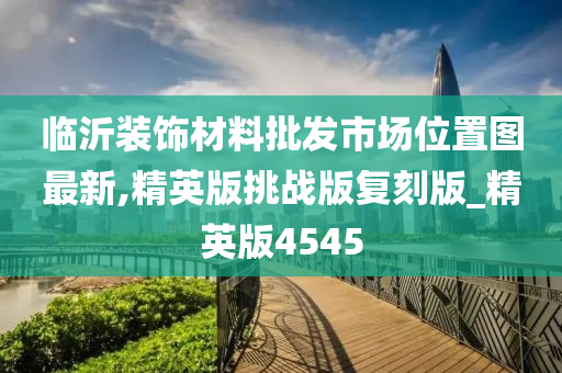 临沂装饰材料批发市场位置图最新,精英版挑战版复刻版_精英版4545