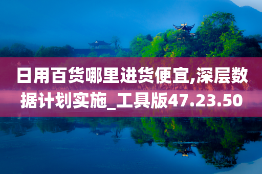 日用百货哪里进货便宜,深层数据计划实施_工具版47.23.50