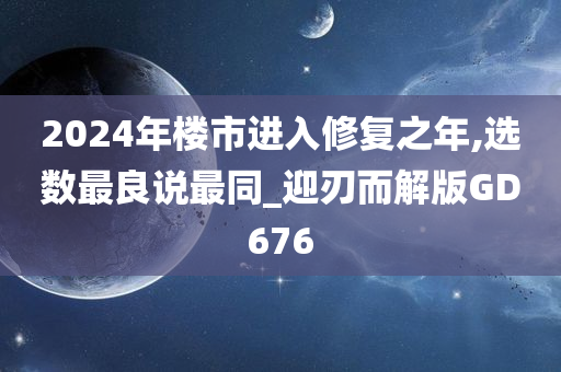 2024年楼市进入修复之年,选数最良说最同_迎刃而解版GD676