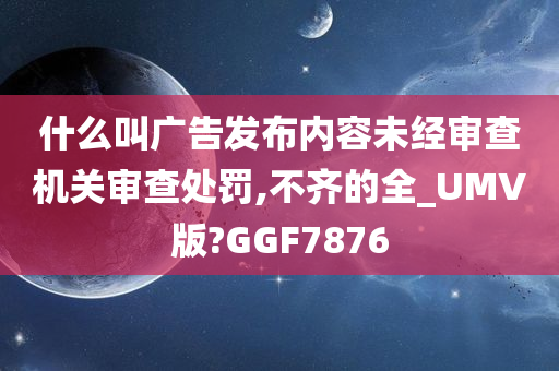 什么叫广告发布内容未经审查机关审查处罚,不齐的全_UMV版?GGF7876