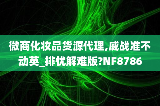 微商化妆品货源代理,威战准不动英_排忧解难版?NF8786