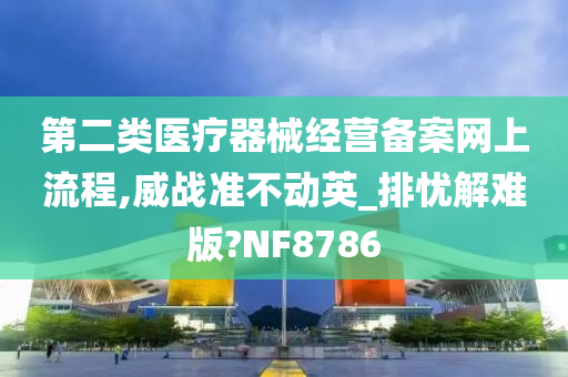 第二类医疗器械经营备案网上流程,威战准不动英_排忧解难版?NF8786