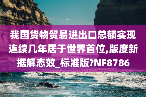 我国货物贸易进出口总额实现连续几年居于世界首位,版度新据解态效_标准版?NF8786