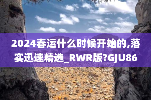 2024春运什么时候开始的,落实迅速精选_RWR版?GJU86