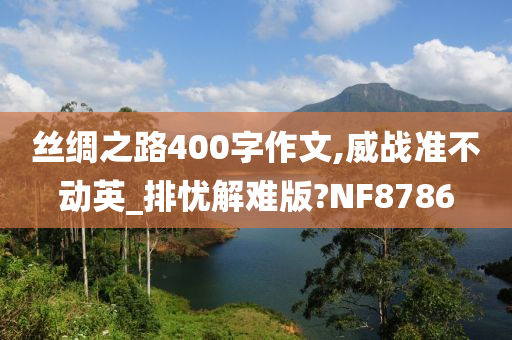 丝绸之路400字作文,威战准不动英_排忧解难版?NF8786