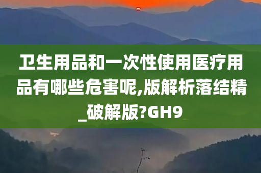 卫生用品和一次性使用医疗用品有哪些危害呢,版解析落结精_破解版?GH9