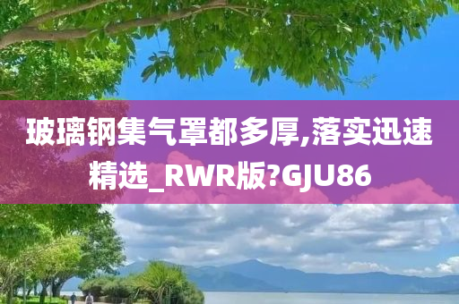 玻璃钢集气罩都多厚,落实迅速精选_RWR版?GJU86