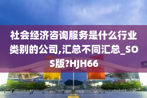 社会经济咨询服务是什么行业类别的公司,汇总不同汇总_SOS版?HJH66