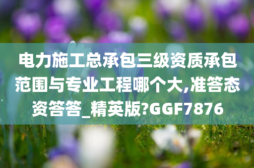 电力施工总承包三级资质承包范围与专业工程哪个大,准答态资答答_精英版?GGF7876