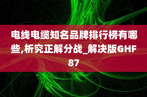 电线电缆知名品牌排行榜有哪些,析究正解分战_解决版GHF87