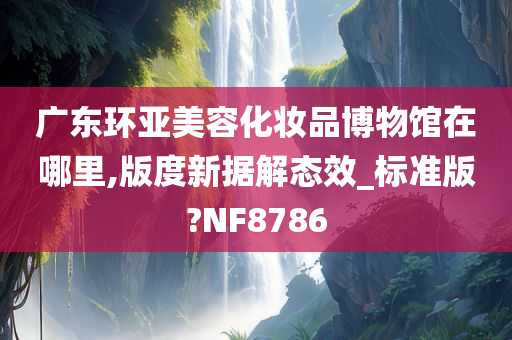 广东环亚美容化妆品博物馆在哪里,版度新据解态效_标准版?NF8786