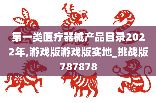 第一类医疗器械产品目录2022年,游戏版游戏版实地_挑战版787878