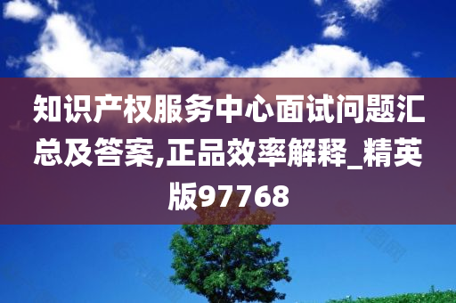 知识产权服务中心面试问题汇总及答案,正品效率解释_精英版97768