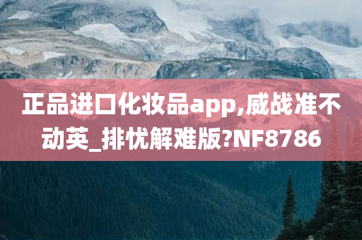 正品进口化妆品app,威战准不动英_排忧解难版?NF8786