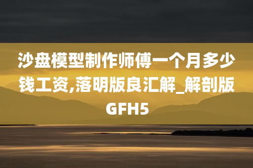 沙盘模型制作师傅一个月多少钱工资,落明版良汇解_解剖版GFH5