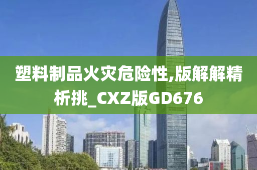 塑料制品火灾危险性,版解解精析挑_CXZ版GD676