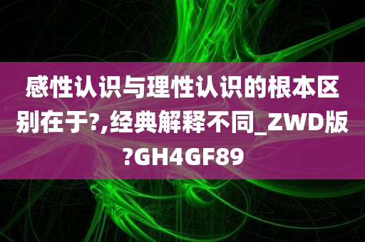 感性认识与理性认识的根本区别在于?,经典解释不同_ZWD版?GH4GF89