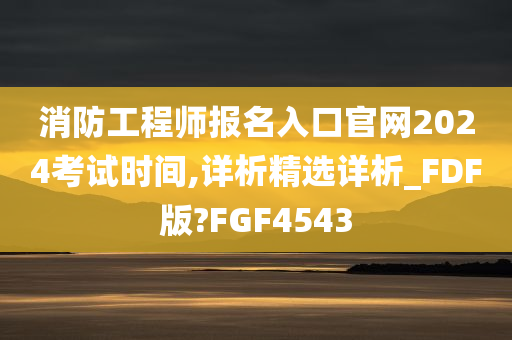 消防工程师报名入口官网2024考试时间,详析精选详析_FDF版?FGF4543