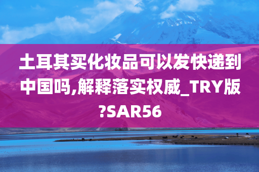 土耳其买化妆品可以发快递到中国吗,解释落实权威_TRY版?SAR56