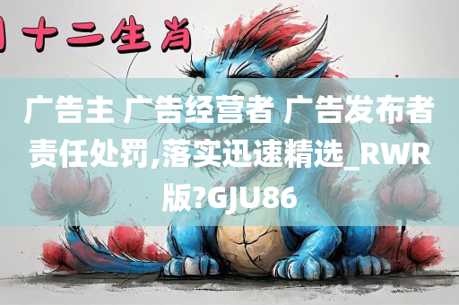 广告主 广告经营者 广告发布者责任处罚,落实迅速精选_RWR版?GJU86