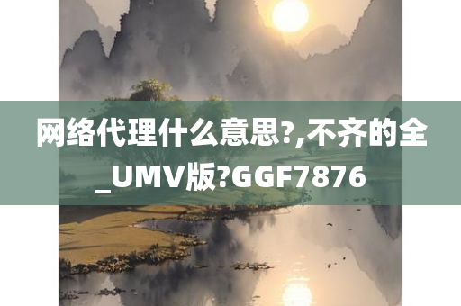 网络代理什么意思?,不齐的全_UMV版?GGF7876