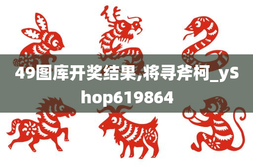 49图库开奖结果,将寻斧柯_yShop619864