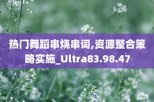 热门舞蹈串烧串词,资源整合策略实施_Ultra83.98.47