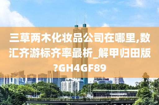 三草两木化妆品公司在哪里,数汇齐游标齐率最析_解甲归田版?GH4GF89