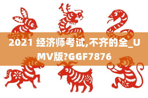 2021 经济师考试,不齐的全_UMV版?GGF7876