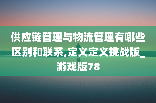 供应链管理与物流管理有哪些区别和联系,定义定义挑战版_游戏版78