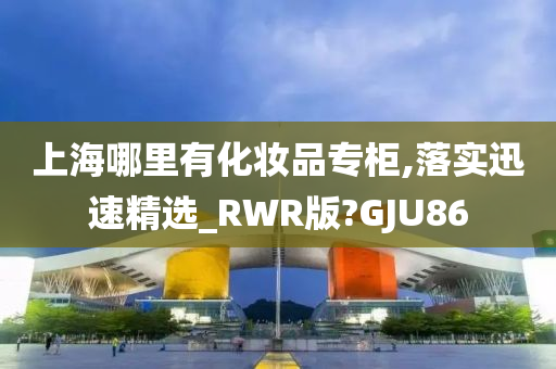 上海哪里有化妆品专柜,落实迅速精选_RWR版?GJU86