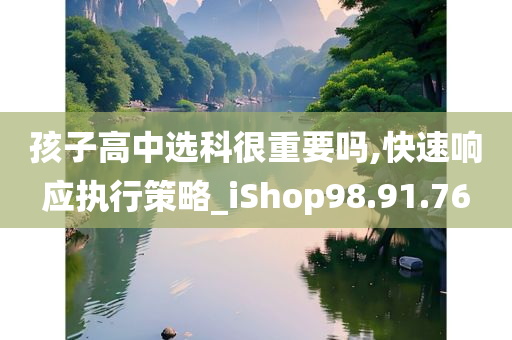 孩子高中选科很重要吗,快速响应执行策略_iShop98.91.76