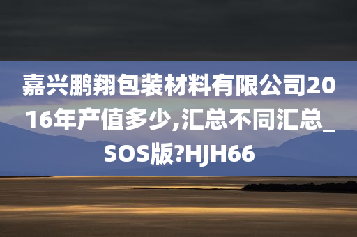 嘉兴鹏翔包装材料有限公司2016年产值多少,汇总不同汇总_SOS版?HJH66