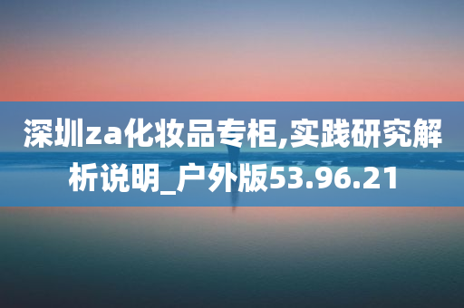 深圳za化妆品专柜,实践研究解析说明_户外版53.96.21