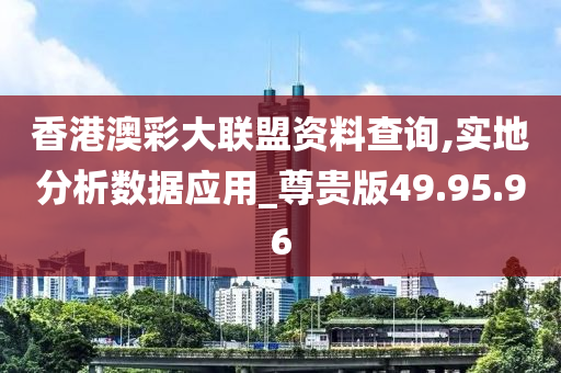 香港澳彩大联盟资料查询,实地分析数据应用_尊贵版49.95.96