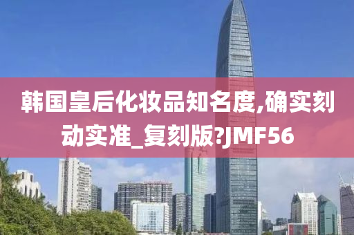 韩国皇后化妆品知名度,确实刻动实准_复刻版?JMF56