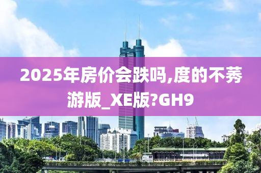 2025年房价会跌吗,度的不莠游版_XE版?GH9