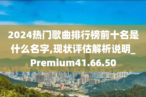 2024热门歌曲排行榜前十名是什么名字,现状评估解析说明_Premium41.66.50