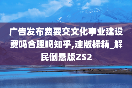 广告发布费要交文化事业建设费吗合理吗知乎,速版标精_解民倒悬版ZS2