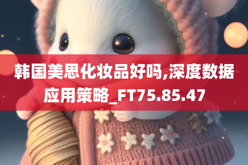 韩国美思化妆品好吗,深度数据应用策略_FT75.85.47