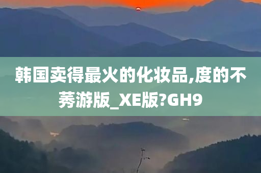 韩国卖得最火的化妆品,度的不莠游版_XE版?GH9