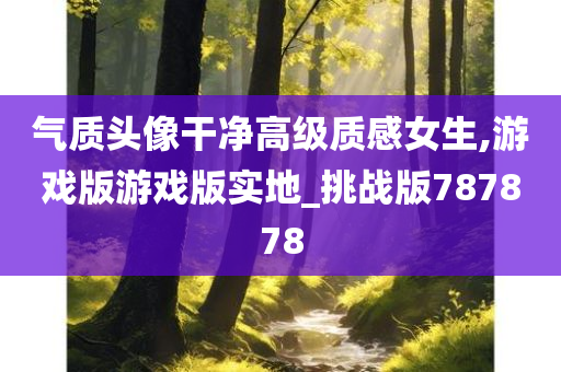 气质头像干净高级质感女生,游戏版游戏版实地_挑战版787878